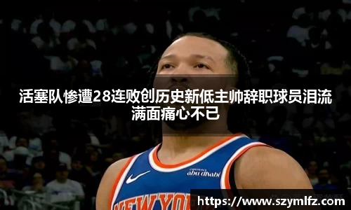 活塞队惨遭28连败创历史新低主帅辞职球员泪流满面痛心不已