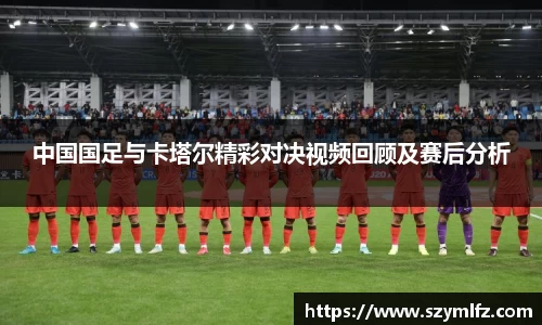 中国国足与卡塔尔精彩对决视频回顾及赛后分析